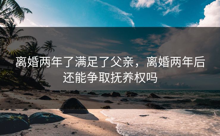 离婚两年了满足了父亲,离婚两年后还能争取抚养权吗