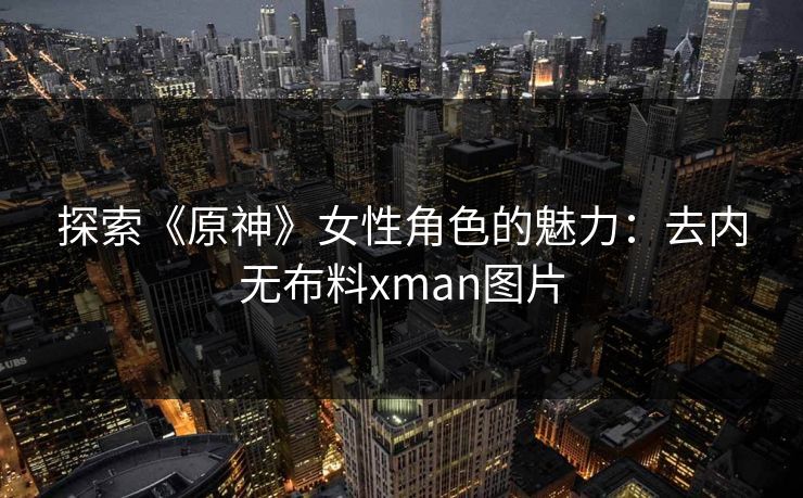 探索《原神》女性角色的魅力:去内无布料xman图片