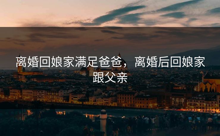 离婚回娘家满足爸爸，离婚后回娘家跟父亲