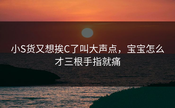 小S货又想挨C了叫大声点,宝宝怎么才三根手指就痛