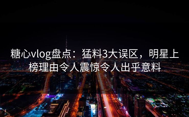 糖心vlog盘点：猛料3大误区，明星上榜理由令人震惊令人出乎意料  第1张