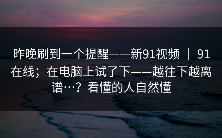 昨晚刷到一个提醒——新91视频 ｜ 91在线；在电脑上试了下——越往下越离谱…？看懂的人自然懂