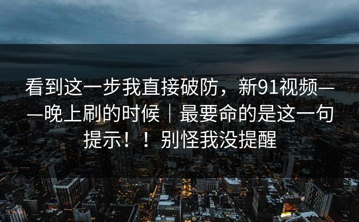看到这一步我直接破防，新91视频——晚上刷的时候｜最要命的是这一句提示！！别怪我没提醒