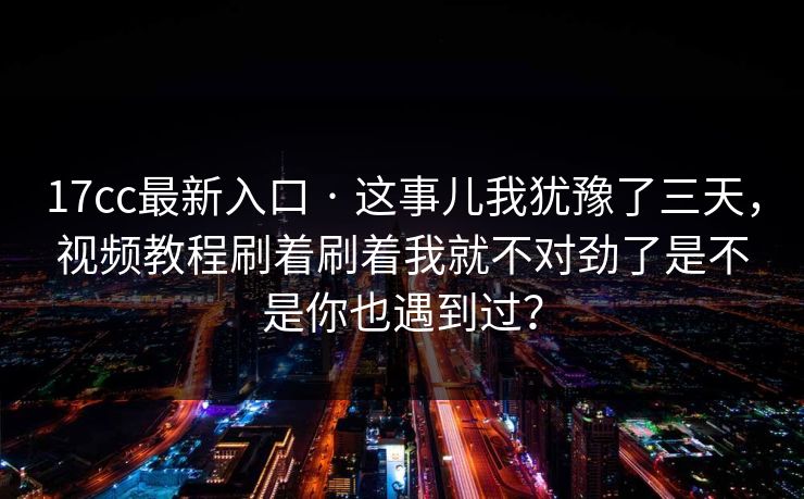 17cc最新入口 · 这事儿我犹豫了三天,视频教程刷着刷着我就不对劲了是不是你也遇到过?