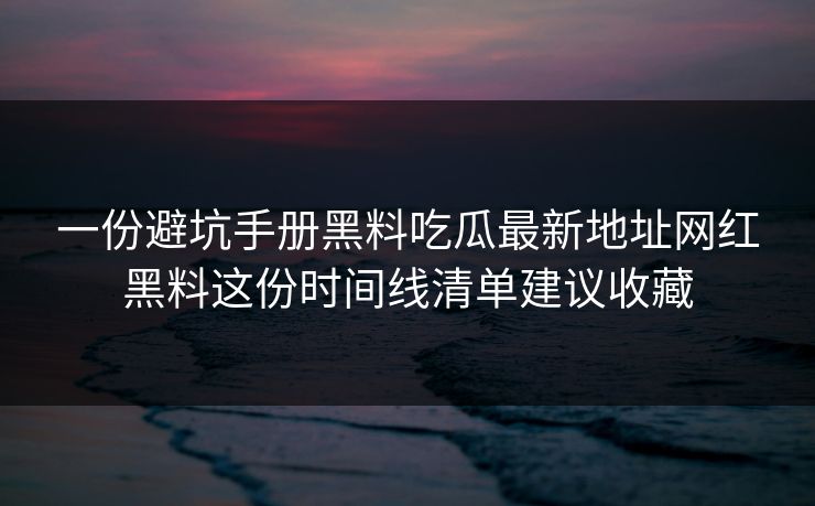 一份避坑手册黑料吃瓜最新地址网红黑料这份时间线清单建议收藏