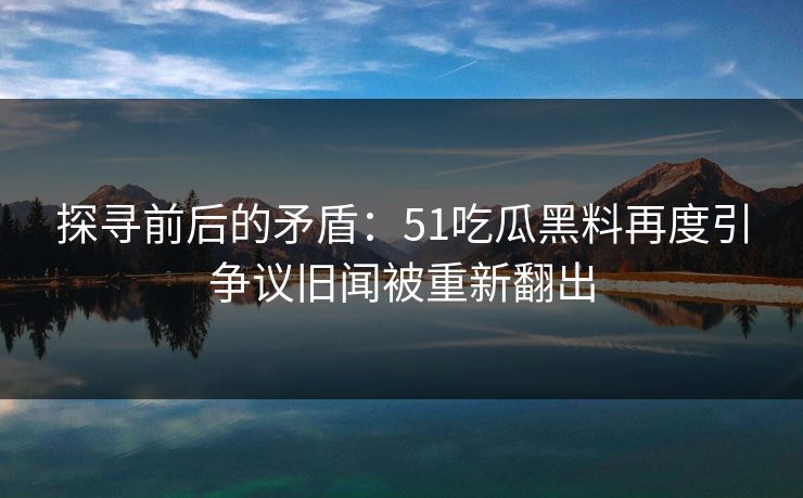 探寻前后的矛盾：51吃瓜黑料再度引争议旧闻被重新翻出
