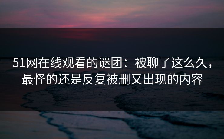51网在线观看的谜团：被聊了这么久，最怪的还是反复被删又出现的内容  第1张