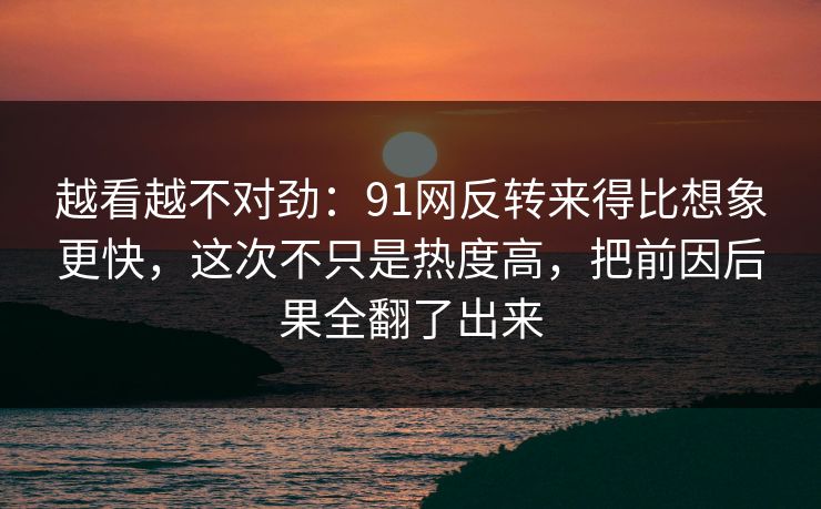 越看越不对劲：91网反转来得比想象更快，这次不只是热度高，把前因后果全翻了出来