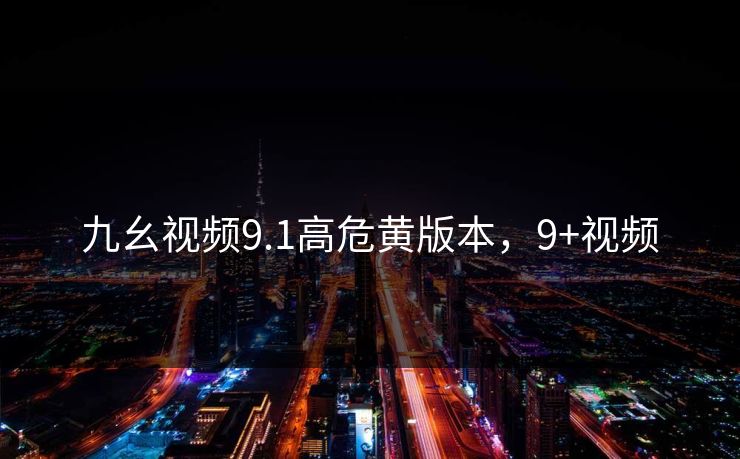 九幺视频9.1高危黄版本，9+视频