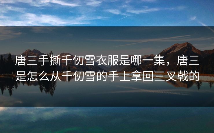 唐三手撕千仞雪衣服是哪一集,唐三是怎么从千仞雪的手上拿回三叉戟的