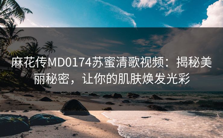 麻花传MD0174苏蜜清歌视频：揭秘美丽秘密，让你的肌肤焕发光彩