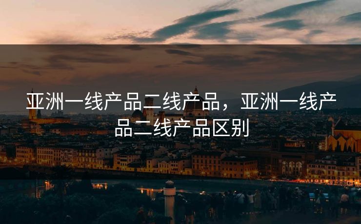 亚洲一线产品二线产品，亚洲一线产品二线产品区别