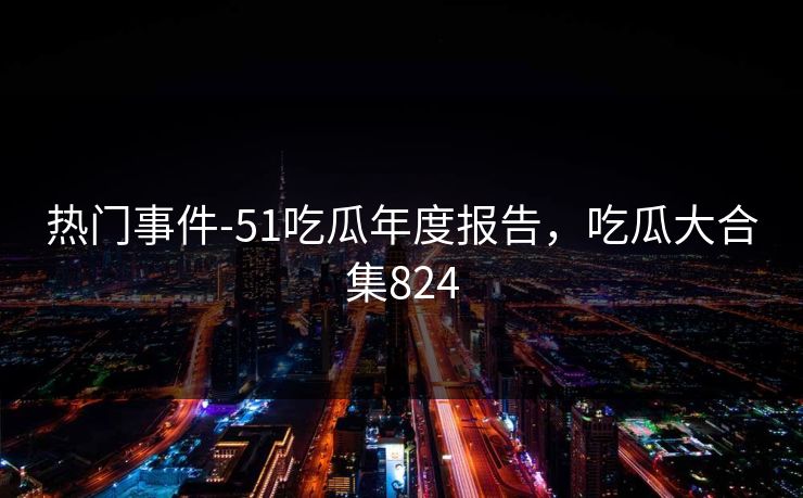 热门事件-51吃瓜年度报告，吃瓜大合集824  第1张