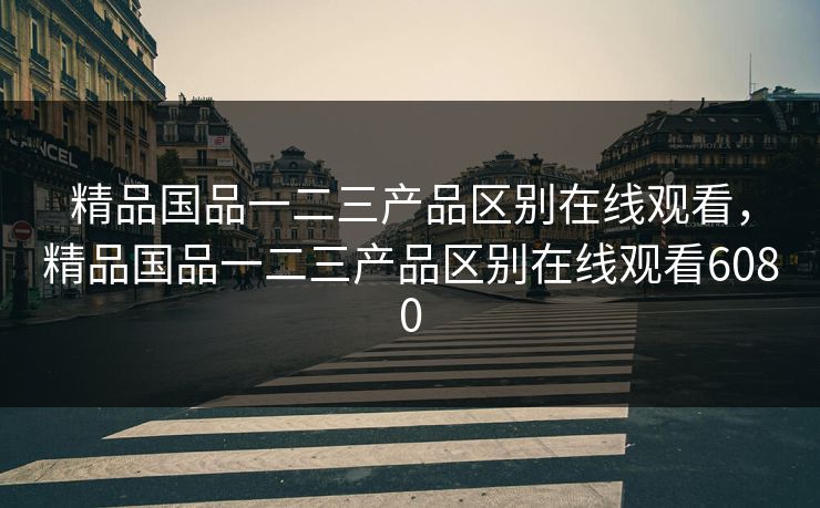 精品国品一二三产品区别在线观看，精品国品一二三产品区别在线观看6080