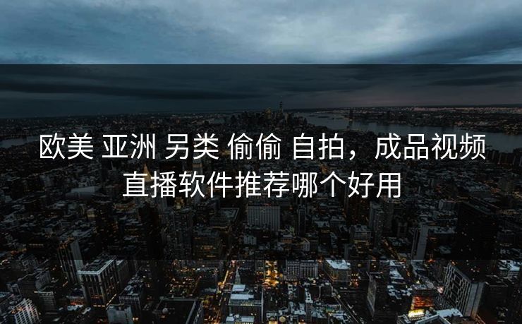 欧美 亚洲 另类 偷偷 自拍，成品视频直播软件推荐哪个好用
