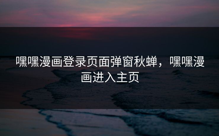 嘿嘿漫画登录页面弹窗秋蝉，嘿嘿漫画进入主页