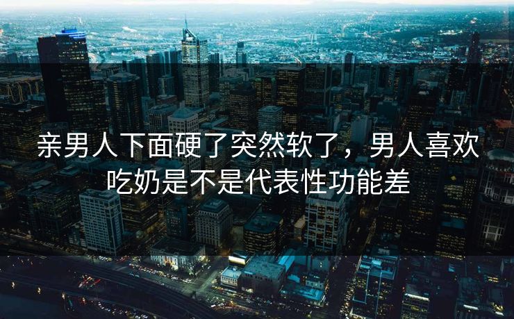 亲男人下面硬了突然软了，男人喜欢吃奶是不是代表性功能差  第1张