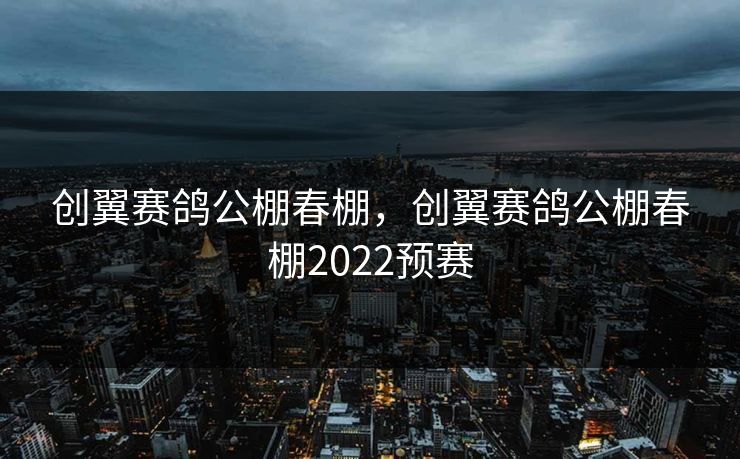 创翼赛鸽公棚春棚，创翼赛鸽公棚春棚2022预赛
