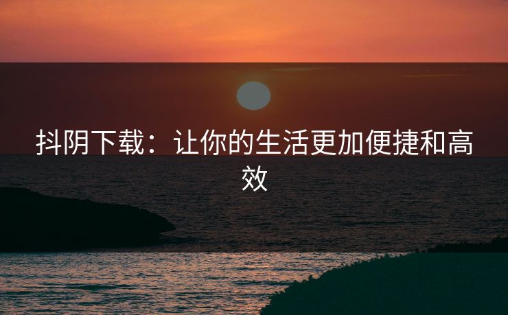 抖阴下载：让你的生活更加便捷和高效