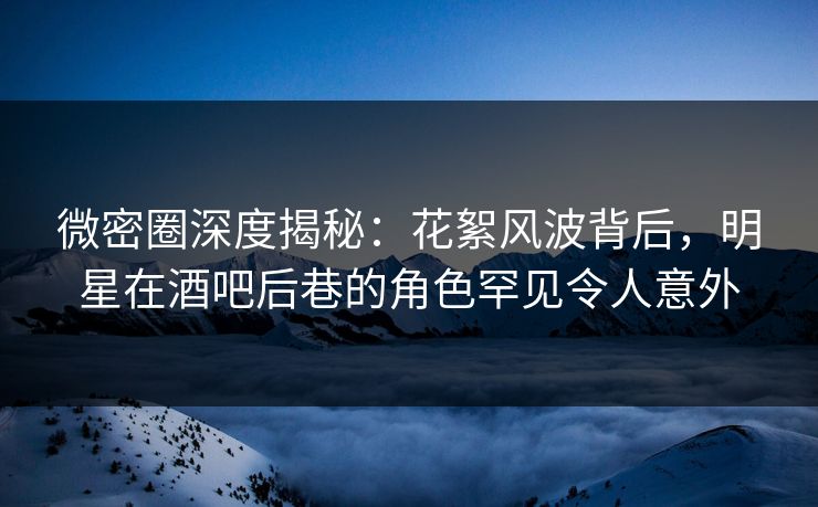 微密圈深度揭秘：花絮风波背后，明星在酒吧后巷的角色罕见令人意外  第1张