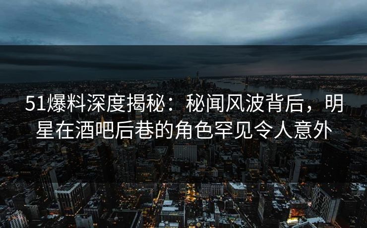 51爆料深度揭秘：秘闻风波背后，明星在酒吧后巷的角色罕见令人意外