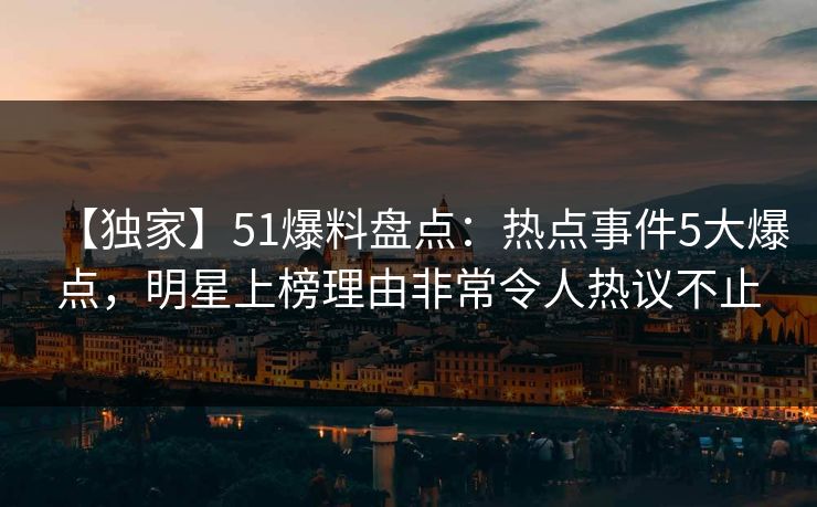 【独家】51爆料盘点：热点事件5大爆点，明星上榜理由非常令人热议不止