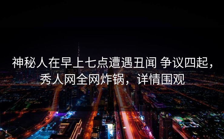 神秘人在早上七点遭遇丑闻 争议四起，秀人网全网炸锅，详情围观