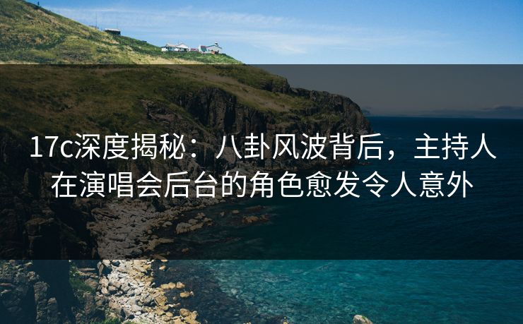17c深度揭秘：八卦风波背后，主持人在演唱会后台的角色愈发令人意外