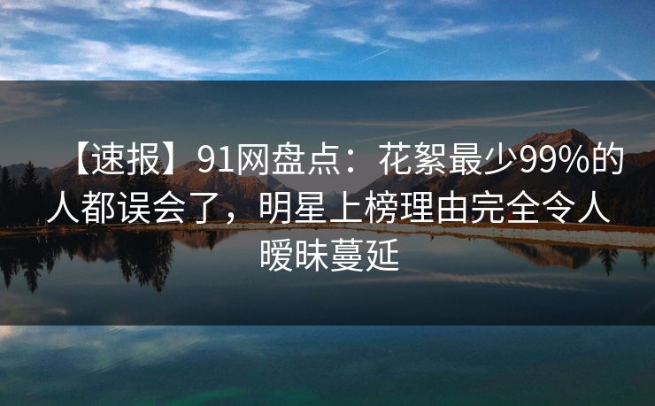 【速报】91网盘点：花絮最少99%的人都误会了，明星上榜理由完全令人暧昧蔓延