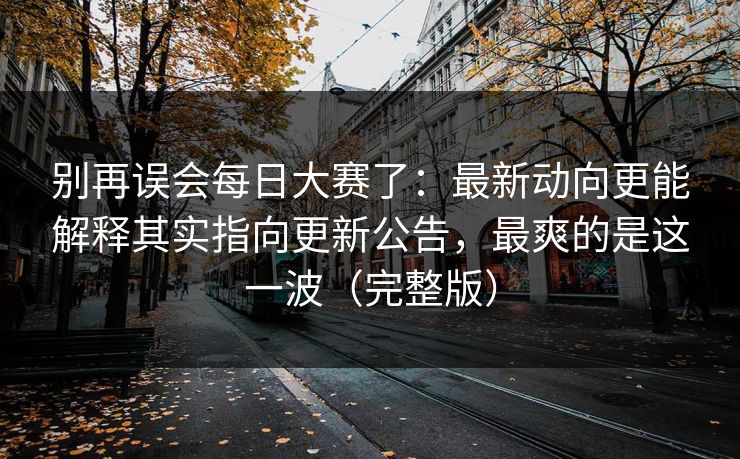 别再误会每日大赛了：最新动向更能解释其实指向更新公告，最爽的是这一波（完整版）